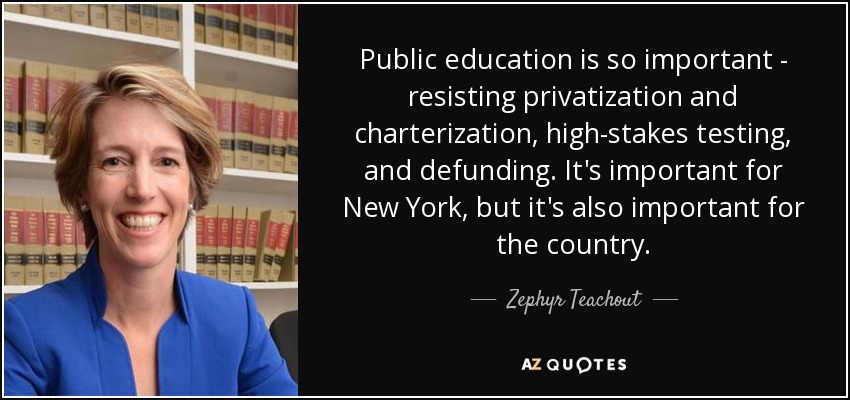 Public education is so important - resisting privatization and charterization, high-stakes testing, and defunding. It's important for New York, but it's also important for the country. - Zephyr Teachout
