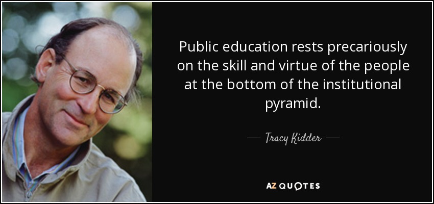 Public education rests precariously on the skill and virtue of the people at the bottom of the institutional pyramid. - Tracy Kidder