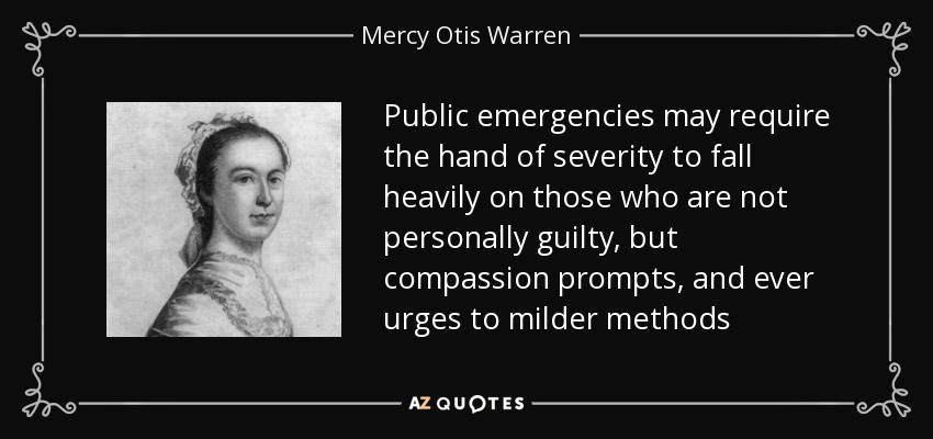Public emergencies may require the hand of severity to fall heavily on those who are not personally guilty, but compassion prompts, and ever urges to milder methods - Mercy Otis Warren