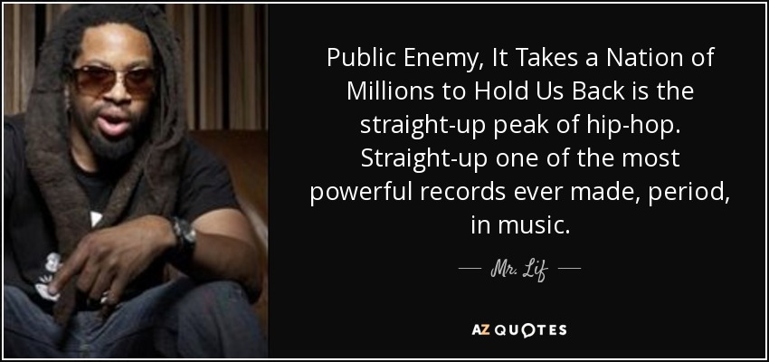 Public Enemy, It Takes a Nation of Millions to Hold Us Back is the straight-up peak of hip-hop. Straight-up one of the most powerful records ever made, period, in music. - Mr. Lif