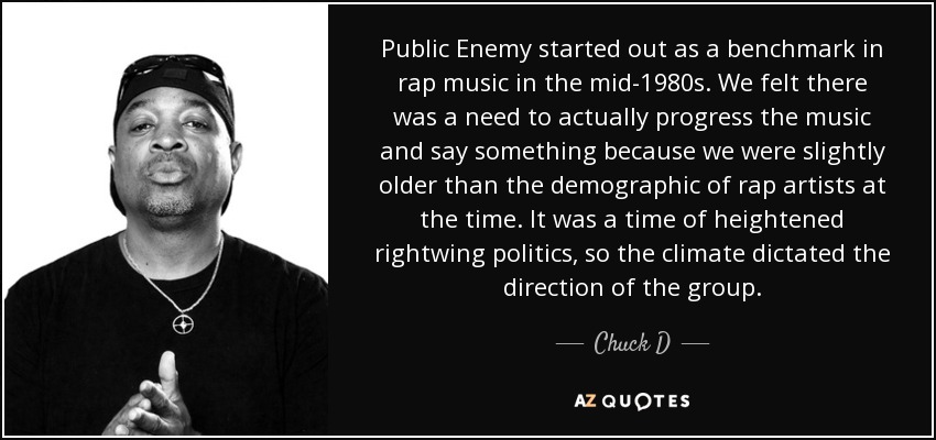 Public Enemy started out as a benchmark in rap music in the mid-1980s. We felt there was a need to actually progress the music and say something because we were slightly older than the demographic of rap artists at the time. It was a time of heightened rightwing politics, so the climate dictated the direction of the group. - Chuck D