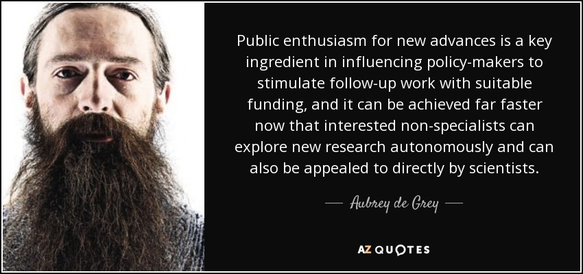 Public enthusiasm for new advances is a key ingredient in influencing policy-makers to stimulate follow-up work with suitable funding, and it can be achieved far faster now that interested non-specialists can explore new research autonomously and can also be appealed to directly by scientists. - Aubrey de Grey
