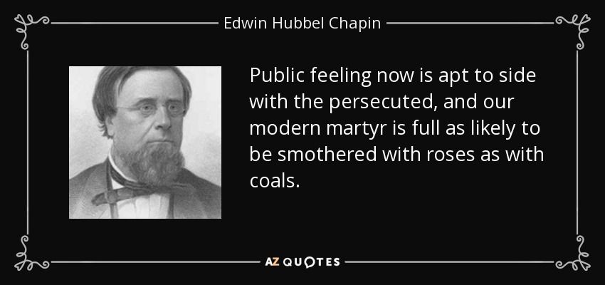 Public feeling now is apt to side with the persecuted, and our modern martyr is full as likely to be smothered with roses as with coals. - Edwin Hubbel Chapin