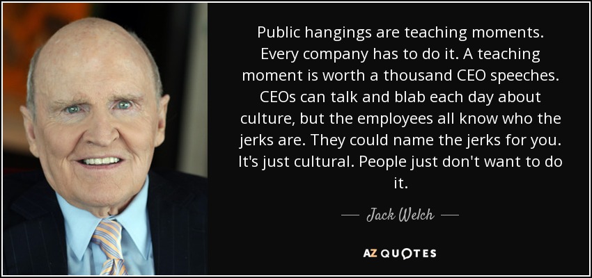 Public hangings are teaching moments. Every company has to do it. A teaching moment is worth a thousand CEO speeches. CEOs can talk and blab each day about culture, but the employees all know who the jerks are. They could name the jerks for you. It's just cultural. People just don't want to do it. - Jack Welch