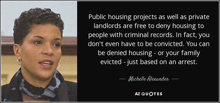 Public housing projects as well as private landlords are free to deny housing to people with criminal records. In fact, you don't even have to be convicted. You can be denied housing - or your family evicted - just based on an arrest. - Michelle Alexander