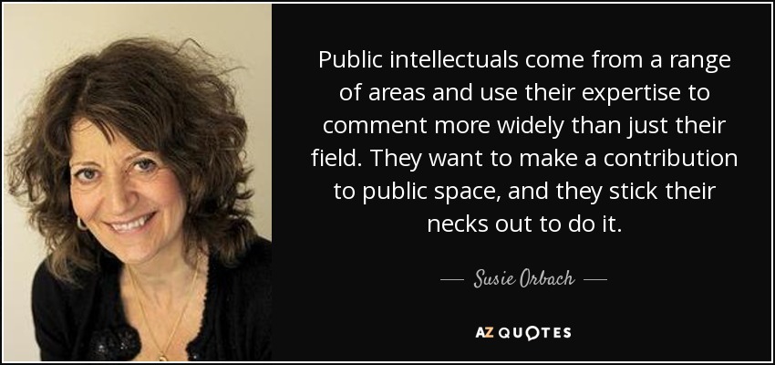 Public intellectuals come from a range of areas and use their expertise to comment more widely than just their field. They want to make a contribution to public space, and they stick their necks out to do it. - Susie Orbach