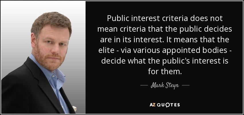 Public interest criteria does not mean criteria that the public decides are in its interest. It means that the elite - via various appointed bodies - decide what the public's interest is for them. - Mark Steyn