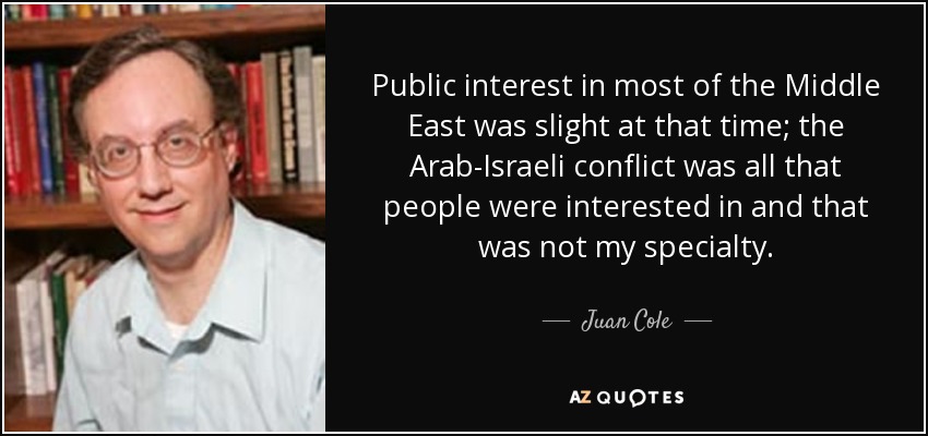 Public interest in most of the Middle East was slight at that time; the Arab-Israeli conflict was all that people were interested in and that was not my specialty. - Juan Cole