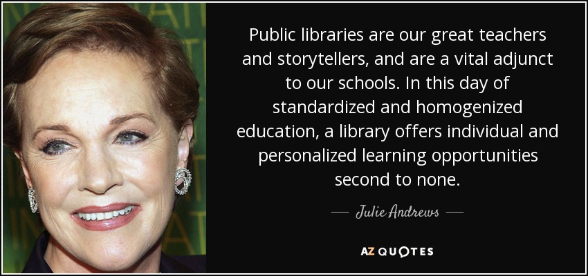Public libraries are our great teachers and storytellers, and are a vital adjunct to our schools. In this day of standardized and homogenized education, a library offers individual and personalized learning opportunities second to none. - Julie Andrews