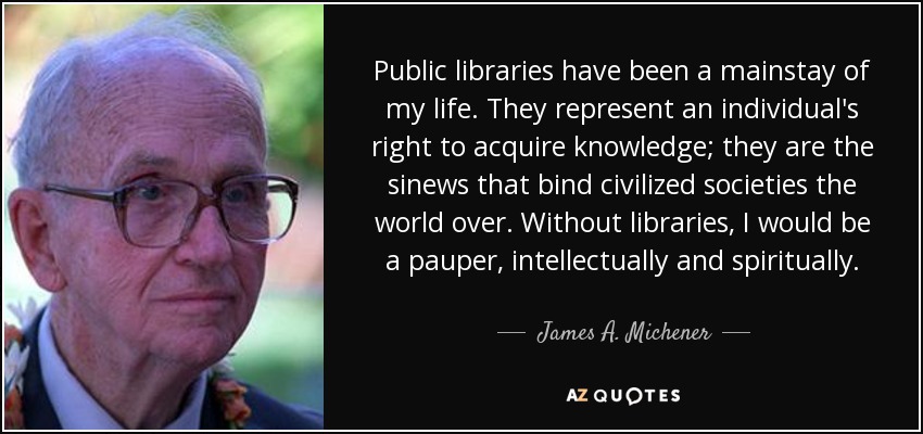 Public libraries have been a mainstay of my life. They represent an individual's right to acquire knowledge; they are the sinews that bind civilized societies the world over. Without libraries, I would be a pauper, intellectually and spiritually. - James A. Michener