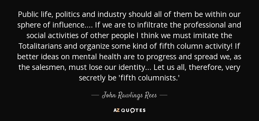 Public life, politics and industry should all of them be within our sphere of influence.... If we are to infiltrate the professional and social activities of other people I think we must imitate the Totalitarians and organize some kind of fifth column activity! If better ideas on mental health are to progress and spread we, as the salesmen, must lose our identity... Let us all, therefore, very secretly be 'fifth columnists.' - John Rawlings Rees