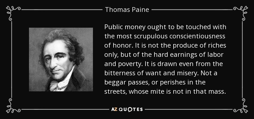 Public money ought to be touched with the most scrupulous conscientiousness of honor. It is not the produce of riches only, but of the hard earnings of labor and poverty. It is drawn even from the bitterness of want and misery. Not a beggar passes, or perishes in the streets, whose mite is not in that mass. - Thomas Paine