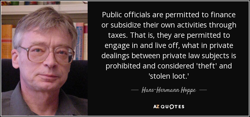 Public officials are permitted to finance or subsidize their own activities through taxes. That is, they are permitted to engage in and live off, what in private dealings between private law subjects is prohibited and considered 'theft' and 'stolen loot.' - Hans-Hermann Hoppe