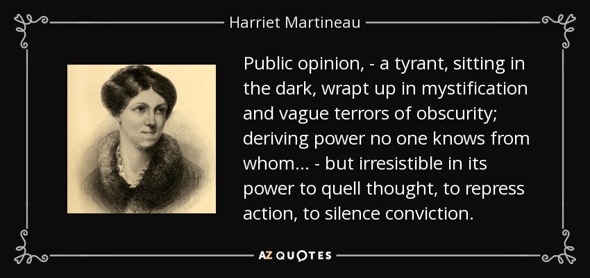 Public opinion, - a tyrant, sitting in the dark, wrapt up in mystification and vague terrors of obscurity; deriving power no one knows from whom ... - but irresistible in its power to quell thought, to repress action, to silence conviction. - Harriet Martineau