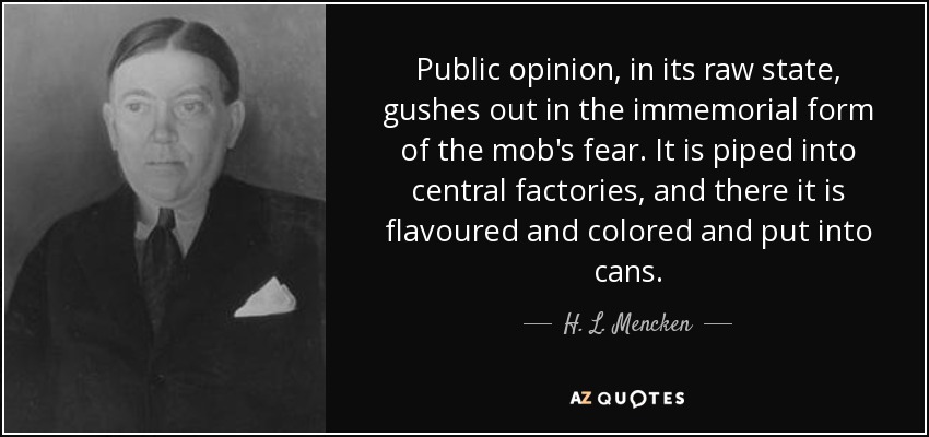 Public opinion, in its raw state, gushes out in the immemorial form of the mob's fear. It is piped into central factories, and there it is flavoured and colored and put into cans. - H. L. Mencken