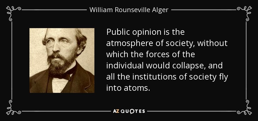 Public opinion is the atmosphere of society, without which the forces of the individual would collapse, and all the institutions of society fly into atoms. - William Rounseville Alger