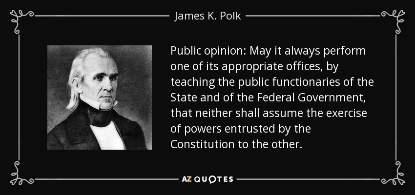 Public opinion: May it always perform one of its appropriate offices, by teaching the public functionaries of the State and of the Federal Government, that neither shall assume the exercise of powers entrusted by the Constitution to the other. - James K. Polk