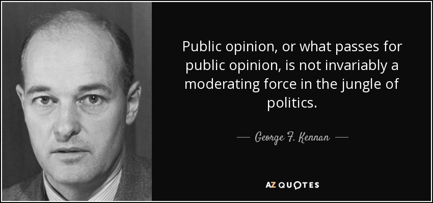 Public opinion, or what passes for public opinion, is not invariably a moderating force in the jungle of politics. - George F. Kennan