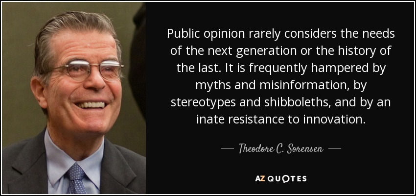 Public opinion rarely considers the needs of the next generation or the history of the last. It is frequently hampered by myths and misinformation, by stereotypes and shibboleths, and by an inate resistance to innovation. - Theodore C. Sorensen