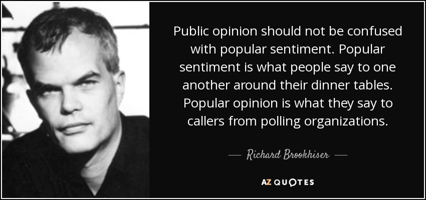 Public opinion should not be confused with popular sentiment. Popular sentiment is what people say to one another around their dinner tables. Popular opinion is what they say to callers from polling organizations. - Richard Brookhiser