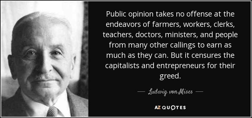 Public opinion takes no offense at the endeavors of farmers, workers, clerks, teachers, doctors, ministers, and people from many other callings to earn as much as they can. But it censures the capitalists and entrepreneurs for their greed. - Ludwig von Mises