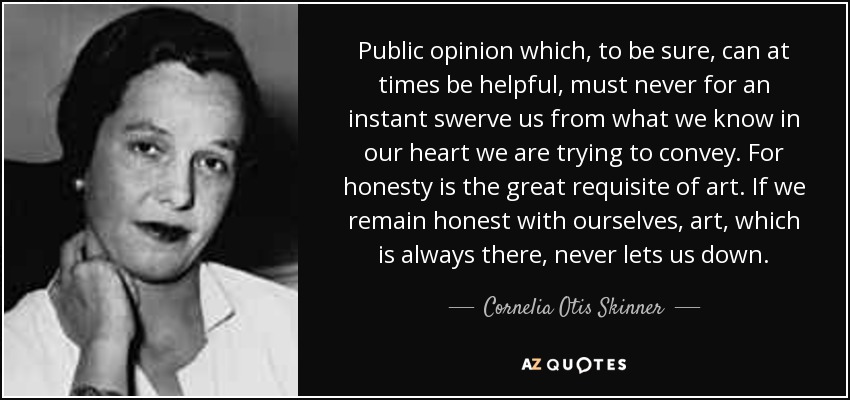 Public opinion which, to be sure, can at times be helpful, must never for an instant swerve us from what we know in our heart we are trying to convey. For honesty is the great requisite of art. If we remain honest with ourselves, art, which is always there, never lets us down. - Cornelia Otis Skinner
