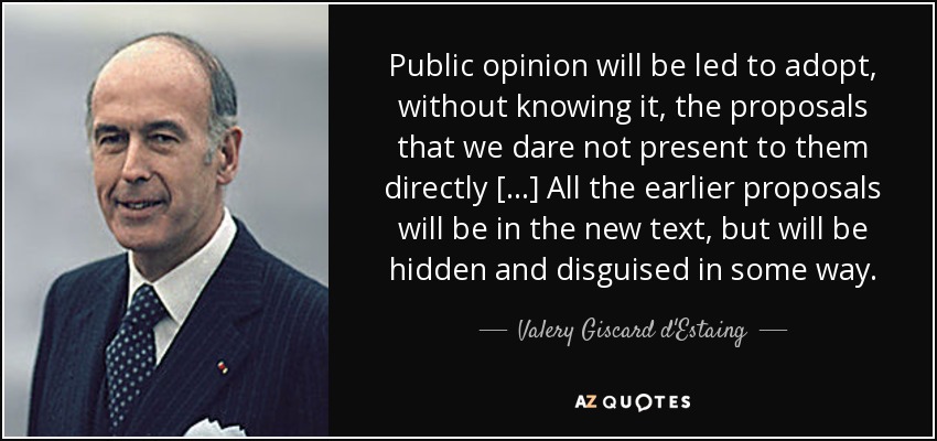 Public opinion will be led to adopt, without knowing it, the proposals that we dare not present to them directly [...] All the earlier proposals will be in the new text, but will be hidden and disguised in some way. - Valery Giscard d'Estaing
