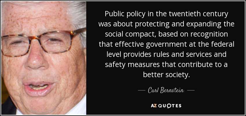 Public policy in the twentieth century was about protecting and expanding the social compact, based on recognition that effective government at the federal level provides rules and services and safety measures that contribute to a better society. - Carl Bernstein