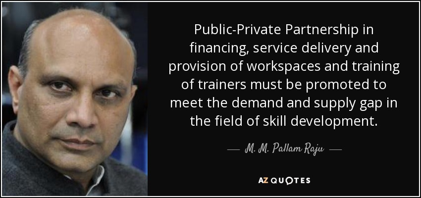 Public-Private Partnership in financing, service delivery and provision of workspaces and training of trainers must be promoted to meet the demand and supply gap in the field of skill development. - M. M. Pallam Raju
