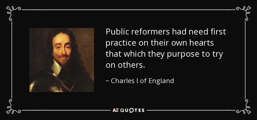 Public reformers had need first practice on their own hearts that which they purpose to try on others. - Charles I of England