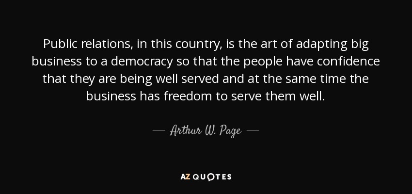 Public relations, in this country, is the art of adapting big business to a democracy so that the people have confidence that they are being well served and at the same time the business has freedom to serve them well. - Arthur W. Page