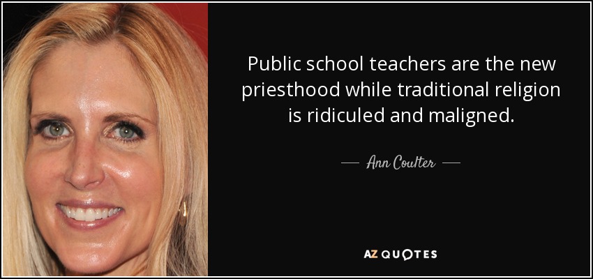 Public school teachers are the new priesthood while traditional religion is ridiculed and maligned. - Ann Coulter