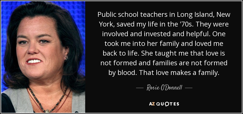 Public school teachers in Long Island, New York, saved my life in the '70s. They were involved and invested and helpful. One took me into her family and loved me back to life. She taught me that love is not formed and families are not formed by blood. That love makes a family. - Rosie O'Donnell