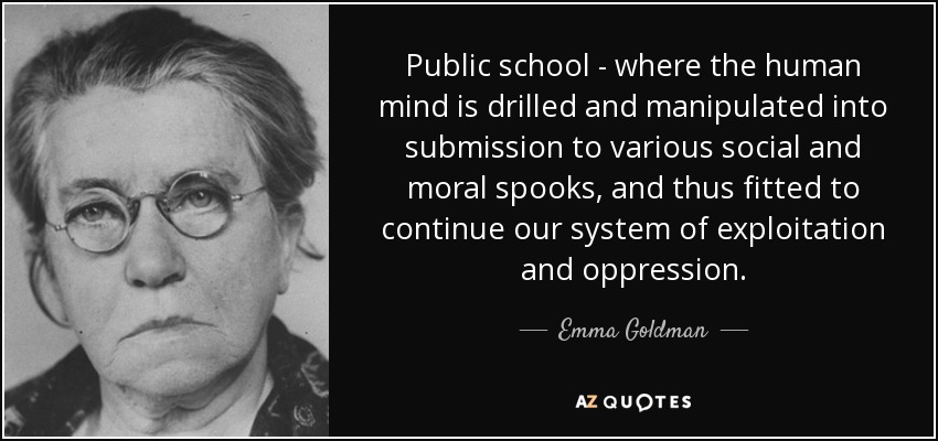 Public school - where the human mind is drilled and manipulated into submission to various social and moral spooks, and thus fitted to continue our system of exploitation and oppression. - Emma Goldman