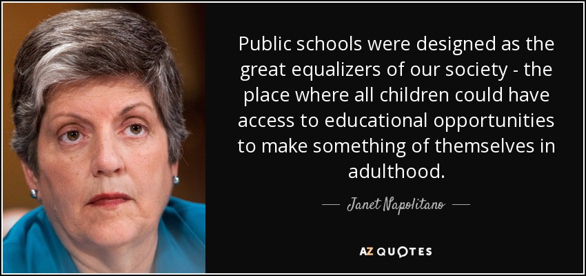 Public schools were designed as the great equalizers of our society - the place where all children could have access to educational opportunities to make something of themselves in adulthood. - Janet Napolitano