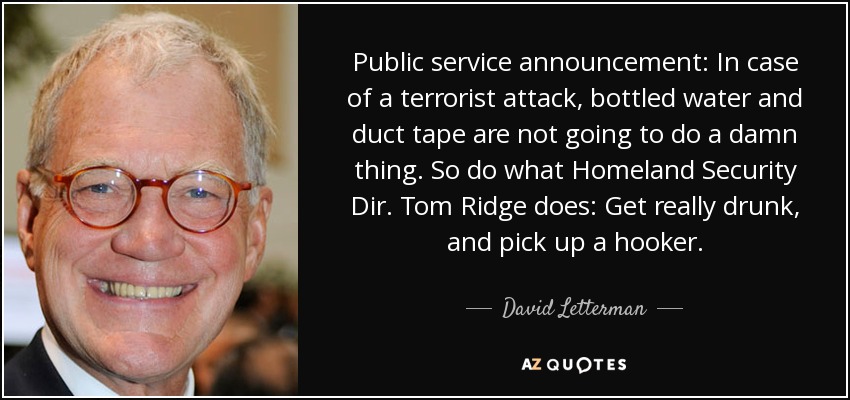 Public service announcement: In case of a terrorist attack, bottled water and duct tape are not going to do a damn thing. So do what Homeland Security Dir. Tom Ridge does: Get really drunk, and pick up a hooker. - David Letterman