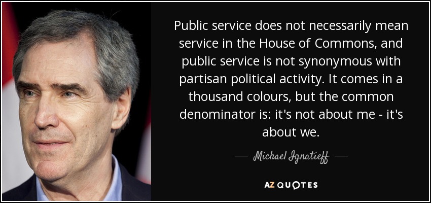 Public service does not necessarily mean service in the House of Commons, and public service is not synonymous with partisan political activity. It comes in a thousand colours, but the common denominator is: it's not about me - it's about we. - Michael Ignatieff