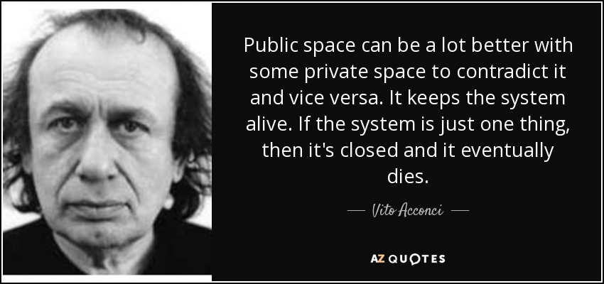 Public space can be a lot better with some private space to contradict it and vice versa. It keeps the system alive. If the system is just one thing, then it's closed and it eventually dies. - Vito Acconci