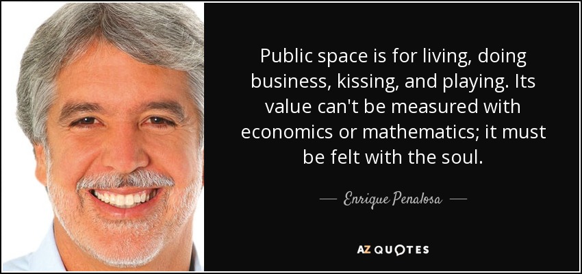 Public space is for living, doing business, kissing, and playing. Its value can't be measured with economics or mathematics; it must be felt with the soul. - Enrique Penalosa