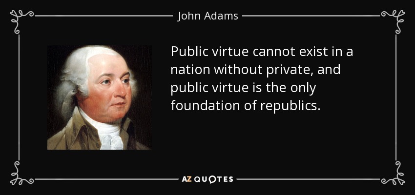 Public virtue cannot exist in a nation without private, and public virtue is the only foundation of republics. - John Adams