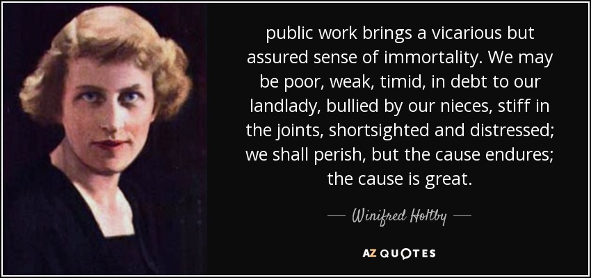 public work brings a vicarious but assured sense of immortality. We may be poor, weak, timid, in debt to our landlady, bullied by our nieces, stiff in the joints, shortsighted and distressed; we shall perish, but the cause endures; the cause is great. - Winifred Holtby