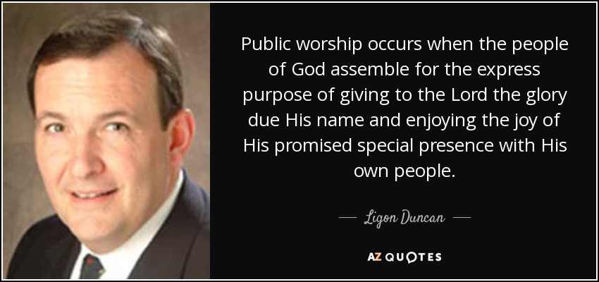 Public worship occurs when the people of God assemble for the express purpose of giving to the Lord the glory due His name and enjoying the joy of His promised special presence with His own people. - Ligon Duncan