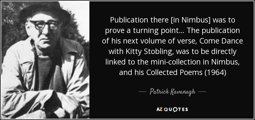 Publication there [in Nimbus] was to prove a turning point… The publication of his next volume of verse, Come Dance with Kitty Stobling, was to be directly linked to the mini-collection in Nimbus, and his Collected Poems (1964) - Patrick Kavanagh