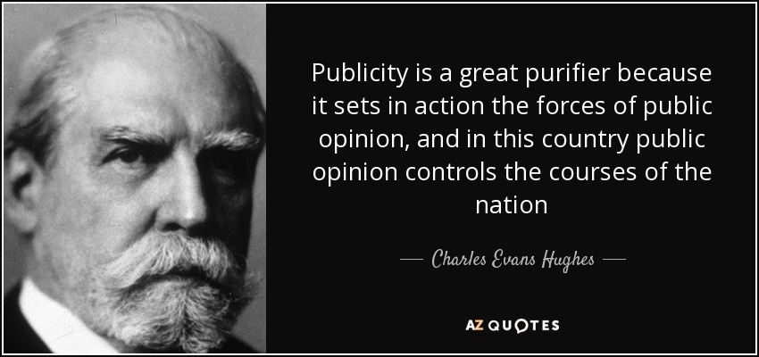 Publicity is a great purifier because it sets in action the forces of public opinion, and in this country public opinion controls the courses of the nation - Charles Evans Hughes