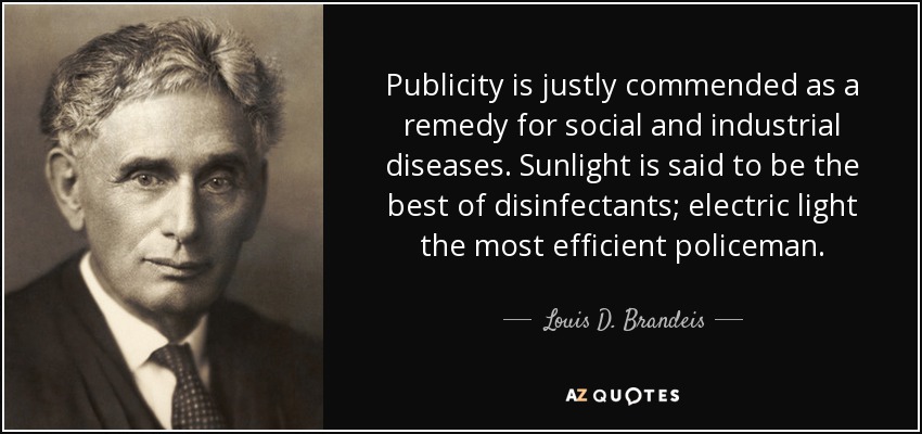 Publicity is justly commended as a remedy for social and industrial diseases. Sunlight is said to be the best of disinfectants; electric light the most efficient policeman. - Louis D. Brandeis