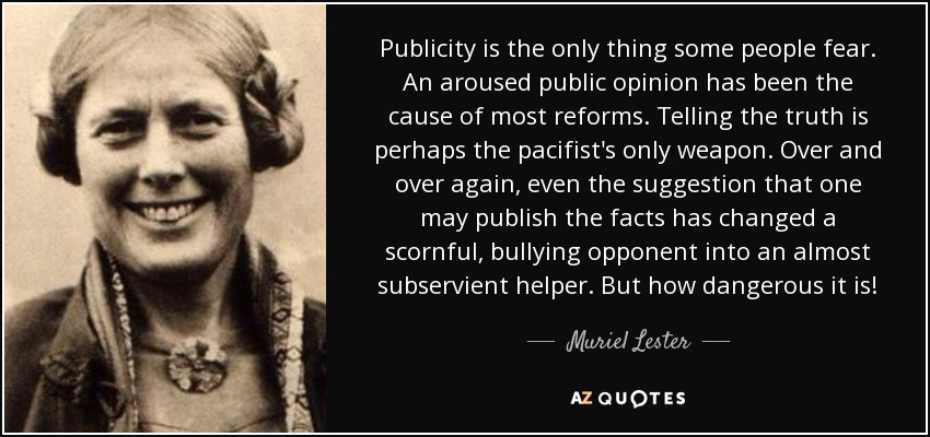 Publicity is the only thing some people fear. An aroused public opinion has been the cause of most reforms. Telling the truth is perhaps the pacifist's only weapon. Over and over again, even the suggestion that one may publish the facts has changed a scornful, bullying opponent into an almost subservient helper. But how dangerous it is! - Muriel Lester