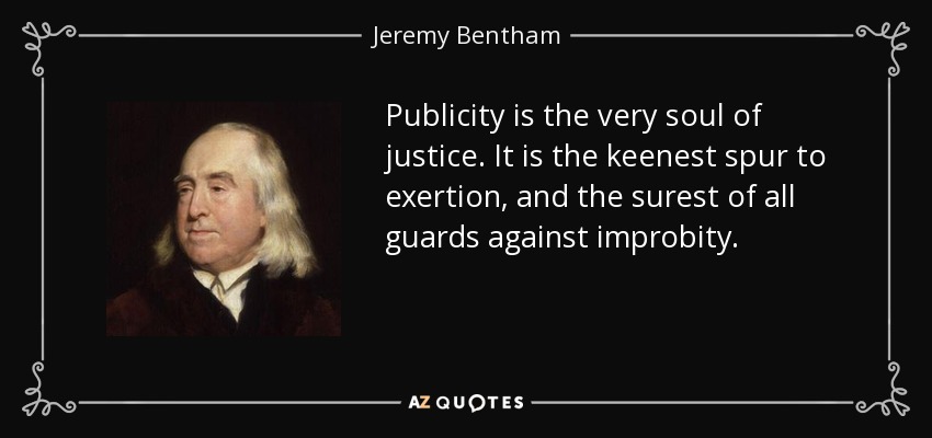 Publicity is the very soul of justice. It is the keenest spur to exertion, and the surest of all guards against improbity. - Jeremy Bentham