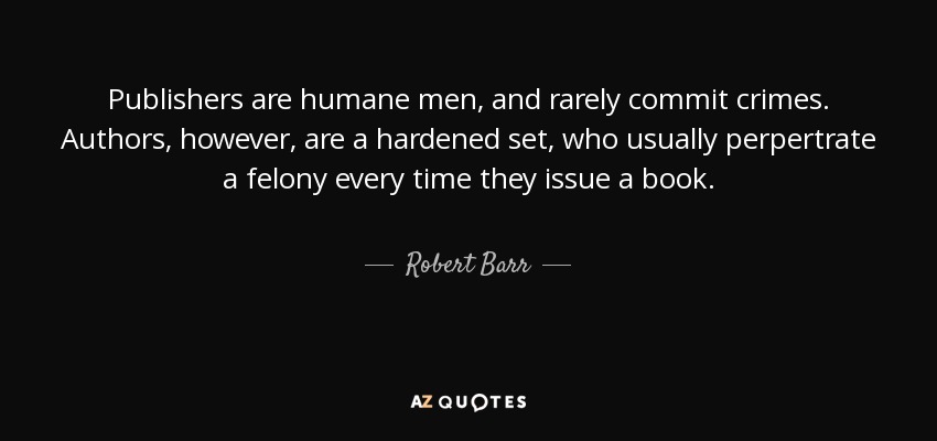 Publishers are humane men, and rarely commit crimes. Authors, however, are a hardened set, who usually perpertrate a felony every time they issue a book. - Robert Barr