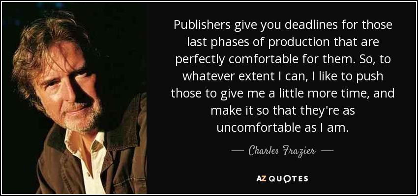 Publishers give you deadlines for those last phases of production that are perfectly comfortable for them. So, to whatever extent I can, I like to push those to give me a little more time, and make it so that they're as uncomfortable as I am. - Charles Frazier