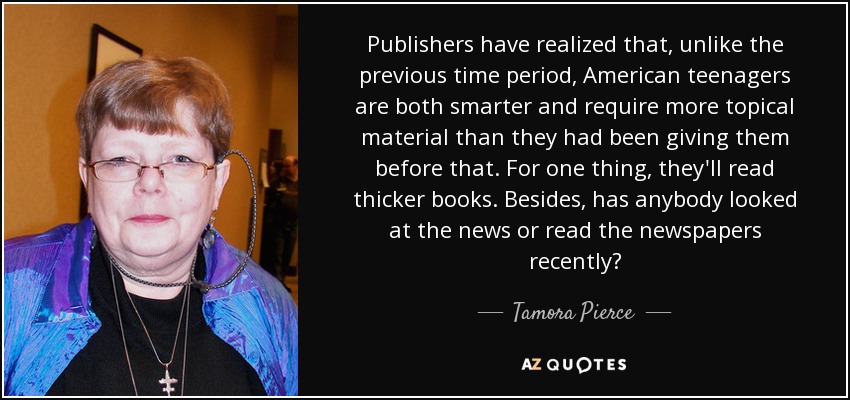 Publishers have realized that, unlike the previous time period, American teenagers are both smarter and require more topical material than they had been giving them before that. For one thing, they'll read thicker books. Besides, has anybody looked at the news or read the newspapers recently? - Tamora Pierce